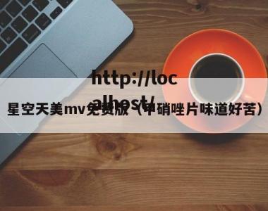 星空天美mv免费版（甲硝唑片味道好苦）