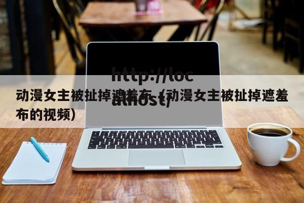 动漫女主被扯掉遮羞布(动漫女主被扯掉遮羞布的视频)